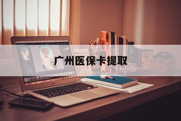 丽水广州医保卡提取(广州医保卡提取方法)