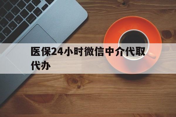 丽水医保24小时微信中介代取代办(医保24小时微信中介代取代办怎么取消)