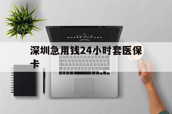 丽水深圳急用钱24小时套医保卡(深圳24小时套社保卡)