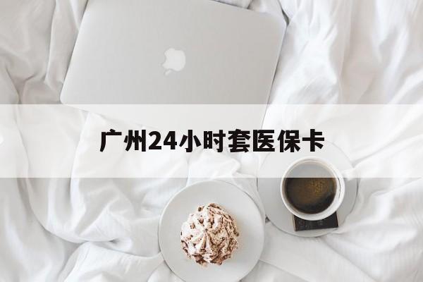 丽水广州24小时套医保卡(广州哪里有套医保卡地方)