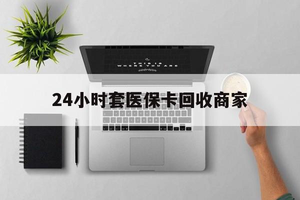 丽水24小时套医保卡回收商家(医保取现24小时微信)