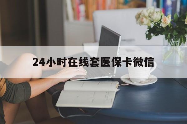 丽水24小时在线套医保卡微信(24小时在线套医保卡微信中介)