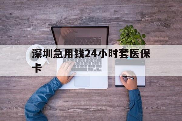 丽水深圳急用钱24小时套医保卡(深圳医保24小时在线咨询)