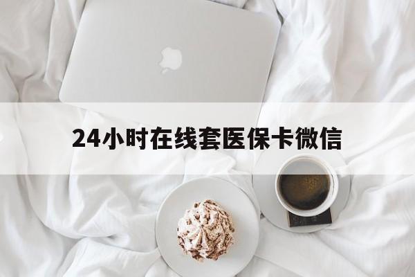 24小时在线套医保卡微信(24小时在线套医保卡微信能用吗)