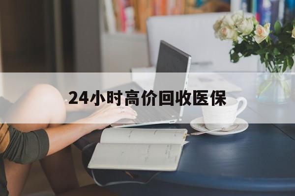 丽水24小时高价回收医保(24小时高价回收医保小额)