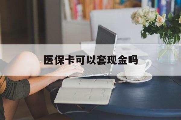 丽水医保卡可以套现金吗(医保卡钱能套现吗)