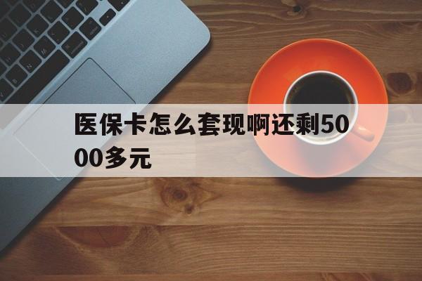 丽水医保卡怎么套现啊还剩5000多元(医保卡咋套现)